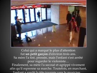 Celui qui a marqué le plus   d'attention  fut  un petit garçon  d'environ trois ans.  Sa mère l'a tiré, pressée, mais l'enfant s'est arrêté  pour regarder le violoniste…  Finalement, sa mère l'a secoué et agrippé vivement  afin qu'il reprenne sa marche. Toutefois, en marchant,  l'enfant a gardé la tête tournée vers le musicien…   
