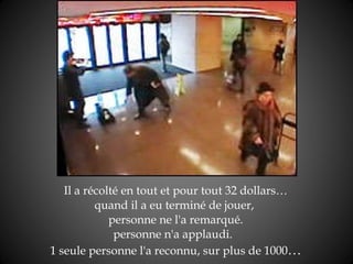 Il a récolté en tout et pour tout 32 dollars… quand il a eu terminé de jouer,  personne ne l'a remarqué. personne n'a applaudi.   1 seule personne l'a reconnu, sur plus de 1000 … 