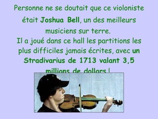 Personne ne se doutait que ce violoniste était  Joshua   Bell , un des meilleurs musiciens sur terre.  Il a joué dans ce hall les partitions les plus difficiles jamais écrites, avec  un Stradivarius de 1713 valant 3,5 millions de dollars  !   