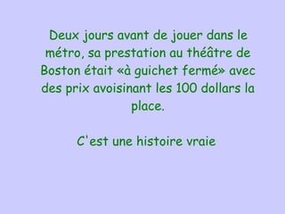 Deux jours avant de jouer dans le   métro, sa prestation au théâtre de Boston était « à guichet fermé » avec des prix avoisinant les 100 dollars la place. C'est une histoire vraie   