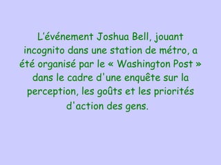 L’événement  Joshua Bell ,  jouant incognito dans une station de métro ,  a été organisé par le « Washington Post » dans le cadre d'une enquête sur la perception, les goûts et les priorités d'action des gens.    