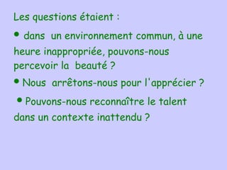 Les questions étaient :     •  dans  un environnement commun, à une heure inappropriée, pouvons-nous percevoir la  beauté ?  •  Nous  arrêtons-nous pour l'apprécier ?    •  Pouvons-nous reconnaître le talent dans un contexte inattendu ?  