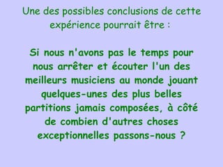Une des possibles conclusions de cette expérience pourrait être :  Si  n ous n'avons pas le temps pour nous arrêter et écouter l'un des meilleurs musiciens au monde jouant quelques-unes des plus belles partitions jamais composées, à côté de combien d'autres choses exceptionnelles passons-nous ? 