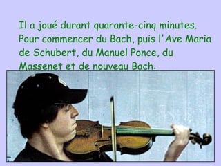 Il a joué durant quarante-cinq   minutes.  Pour commencer  du  Bach, puis l'Ave Maria de Schubert, du Manuel Ponce, du Massenet et de   nouveau Bach . 