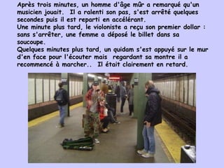 Après trois minutes, un homme d'âge mûr a remarqué qu'un musicien jouait.  Il a ralenti son pas, s'est arrêté quelques secondes puis il est reparti en accélérant. U ne minute plus tard, le violoniste a reçu son premier dollar : sans s'arrêter, une femme a déposé le billet dans sa soucoupe.  Quelques minutes plus tard, un quidam s'est appuyé sur le mur d'en face pour l'écouter mais  regardant sa montre il a recommencé à marcher..    Il était clairement en retard. 