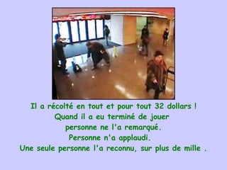 Il a récolté en tout et pour tout 32 dollars ! Quand il a eu terminé de jouer  personne ne l'a remarqué. Personne n'a applaudi.   Une seule personne l'a reconnu, sur plus de mille . 