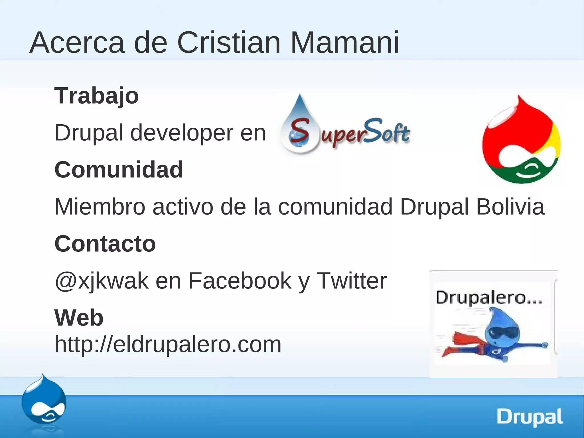 Acerca de Cristian Mamani
 Trabajo
 Drupal developer en
 Comunidad
 Miembro activo de la comunidad Drupal Bolivia
 Contacto
 @xjkwak en Facebook y Twitter
 Web
 http://eldrupalero.com
 