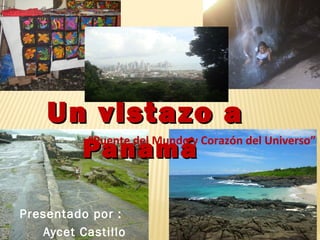 Un vistazo aUn vistazo a
PanamáPanamá
Presentado por :
Aycet Castillo
“Puente del Mundo y Corazón del Universo”
 