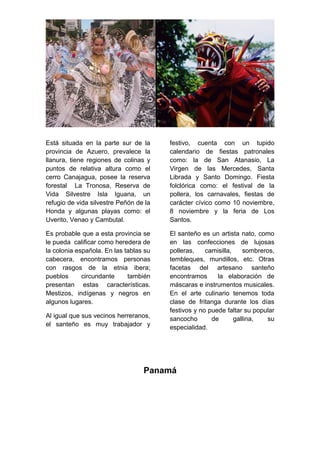 Está situada en la parte sur de la
provincia de Azuero, prevalece la
llanura, tiene regiones de colinas y
puntos de relativa altura como el
cerro Canajagua, posee la reserva
forestal La Tronosa, Reserva de
Vida Silvestre Isla Iguana, un
refugio de vida silvestre Peñón de la
Honda y algunas playas como: el
Uverito, Venao y Cambutal.
Es probable que a esta provincia se
le pueda calificar como heredera de
la colonia española. En las tablas su
cabecera, encontramos personas
con rasgos de la etnia ibera;
pueblos circundante también
presentan estas características.
Mestizos, indígenas y negros en
algunos lugares.
Al igual que sus vecinos herreranos,
el santeño es muy trabajador y
festivo, cuenta con un tupido
calendario de fiestas patronales
como: la de San Atanasio, La
Virgen de las Mercedes, Santa
Librada y Santo Domingo. Fiesta
folclórica como: el festival de la
pollera, los carnavales, fiestas de
carácter cívico como 10 noviembre,
8 noviembre y la feria de Los
Santos.
El santeño es un artista nato, como
en las confecciones de lujosas
polleras, camisilla, sombreros,
tembleques, mundillos, etc. Otras
facetas del artesano santeño
encontramos la elaboración de
máscaras e instrumentos musicales.
En el arte culinario tenemos toda
clase de fritanga durante los días
festivos y no puede faltar su popular
sancocho de gallina, su
especialidad.
Panamá
 