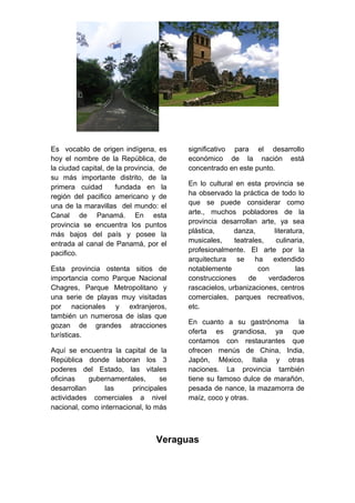 Es vocablo de origen indígena, es
hoy el nombre de la República, de
la ciudad capital, de la provincia, de
su más importante distrito, de la
primera cuidad fundada en la
región del pacifico americano y de
una de la maravillas del mundo: el
Canal de Panamá. En esta
provincia se encuentra los puntos
más bajos del país y posee la
entrada al canal de Panamá, por el
pacifico.
Esta provincia ostenta sitios de
importancia como Parque Nacional
Chagres, Parque Metropolitano y
una serie de playas muy visitadas
por nacionales y extranjeros,
también un numerosa de islas que
gozan de grandes atracciones
turísticas.
Aquí se encuentra la capital de la
República donde laboran los 3
poderes del Estado, las vitales
oficinas gubernamentales, se
desarrollan las principales
actividades comerciales a nivel
nacional, como internacional, lo más
significativo para el desarrollo
económico de la nación está
concentrado en este punto.
En lo cultural en esta provincia se
ha observado la práctica de todo lo
que se puede considerar como
arte., muchos pobladores de la
provincia desarrollan arte, ya sea
plástica, danza, literatura,
musicales, teatrales, culinaria,
profesionalmente. El arte por la
arquitectura se ha extendido
notablemente con las
construcciones de verdaderos
rascacielos, urbanizaciones, centros
comerciales, parques recreativos,
etc.
En cuanto a su gastrónoma la
oferta es grandiosa, ya que
contamos con restaurantes que
ofrecen menús de China, India,
Japón, México, Italia y otras
naciones. La provincia también
tiene su famoso dulce de marañón,
pesada de nance, la mazamorra de
maíz, coco y otras.
Veraguas
 