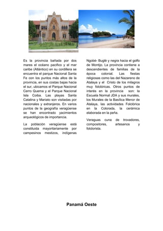 Es la provincia bañada por dos
mares el océano pacifico y el mar
caribe (Atlántico) en su cordillera se
encuentra el parque Nacional Santa
Fe con los puntos más altos de la
provincia, en sus costas bajas hacia
el sur, ubicamos el Parque Nacional
Cerro Quema y el Parque Nacional
Isla Coiba. Las playas Santa
Catalina y Mariato son visitadas por
nacionales y extranjeros. En varios
puntos de la geografía veragüense
se han encontrado yacimientos
arqueológicos de importancia.
La población veragüense está
constituida mayoritariamente por
campesinos mestizos, indígenas
Ngobè- Buglè y negra hacia el golfo
de Montijo. La provincia contiene a
descendientes de familias de la
época colonial. Las fiestas
religiosas como las del Nazareno de
Atalaya y el Cristo de los milagros
muy folclóricas. Otros puntos de
interés en la provincia son: la
Escuela Normal JDA y sus murales,
los Murales de la Basílica Menor de
Atalaya, las actividades Folclórica
en la Colorada, la cerámica
elaborada en la peña.
Veraguas cuna de trovadores,
compositores, artesanos y
folclorista.
Panamá Oeste
 