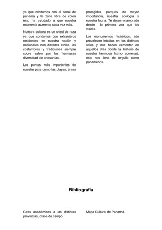 ya que contamos con el canal de
panamá y la zona libre de colon
esto ha ayudado a que nuestra
economía aumente cada vez más.
Nuestra cultura es un crisol de raza
ya que contamos con extranjeros
residentes en nuestra nación y
nacionales con distintas etnias, las
costumbres y tradiciones siempre
sobre salen por las hermosas
diversidad de artesanías.
Los puntos más importantes de
nuestro país como las playas, áreas
protegidas, parques de mayor
importancia, nuestra ecología y
nuestra fauna. Te dejan enamorado
desde la primera vez que los
visitas.
Los monumentos históricos, aún
prevalecen intactos en los distintos
sitios y nos hacen remontar en
aquellos días donde la historia de
nuestro hermoso Istmo comenzó,
esto nos llena de orgullo como
panameños.
Bibliografía
Giras académicas a las distintas
provincias, clase de campo.
Mapa Cultural de Panamá.
 