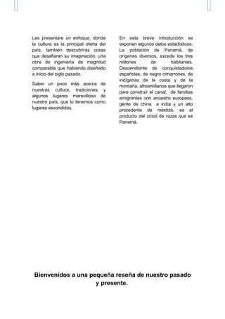 Les presentare un enfoque, donde
la cultura es la principal oferta del
país, también descubrirás cosas
que desafiaran su imaginación, una
obra de ingeniería de magnitud
comparable que habiendo diseñado
a inicio del siglo pasado.
Saber un poco más acerca de
nuestras cultura, tradiciones y
algunos lugares maravilloso de
nuestro país, que lo tenemos como
lugares escondidos.
En esta breve introducción se
exponen algunos datos estadísticos:
La población de Panamá, de
orígenes diversos, excede los tres
millones de habitantes.
Descendiente de conquistadores
españoles, de negro cimarrones, de
indígenas de la costa y de la
montaña, afroantillanos que llegaron
para construir el canal, de familias
emigrantes con ancestro europeos,
gente de china e india y un alto
procedente de mestizo, es el
producto del crisol de razas que es
Panamá.
Bienvenidos a una pequeña reseña de nuestro pasado
y presente.
 
