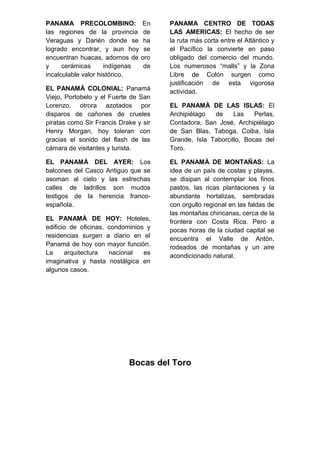 PANAMA PRECOLOMBINO: En
las regiones de la provincia de
Veraguas y Darién donde se ha
logrado encontrar, y aun hoy se
encuentran huacas, adornos de oro
y cerámicas indígenas de
incalculable valor histórico.
EL PANAMÀ COLONIAL: Panamá
Viejo, Portobelo y el Fuerte de San
Lorenzo, otrora azotados por
disparos de cañones de crueles
piratas como Sir Francis Drake y sir
Henry Morgan, hoy toleran con
gracias el sonido del flash de las
cámara de visitantes y turista.
EL PANAMÀ DEL AYER: Los
balcones del Casco Antiguo que se
asoman al cielo y las estrechas
calles de ladrillos son mudos
testigos de la herencia franco-
española.
EL PANAMÀ DE HOY: Hoteles,
edificio de oficinas, condominios y
residencias surgen a diario en el
Panamá de hoy con mayor función.
La arquitectura nacional es
imaginativa y hasta nostálgica en
algunos casos.
PANAMA CENTRO DE TODAS
LAS AMERICAS: El hecho de ser
la ruta más corta entre el Atlántico y
el Pacífico la convierte en paso
obligado del comercio del mundo.
Los numerosos “malls” y la Zona
Libre de Colón surgen como
justificación de esta vigorosa
actividad.
EL PANAMÀ DE LAS ISLAS: El
Archipiélago de Las Perlas,
Contadora, San José, Archipiélago
de San Blas, Taboga, Coiba, Isla
Grande, Isla Taborcillo, Bocas del
Toro.
EL PANAMÀ DE MONTAÑAS: La
idea de un país de costas y playas,
se disipan al contemplar los finos
pastos, las ricas plantaciones y la
abundante hortalizas, sembradas
con orgullo regional en las faldas de
las montañas chiricanas, cerca de la
frontera con Costa Rica. Pero a
pocas horas de la ciudad capital se
encuentra el Valle de Antón,
rodeados de montañas y un aire
acondicionado natural.
Bocas del Toro
 