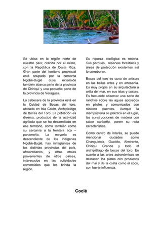 Se ubica en la región norte de
nuestro país; colinda por el oeste,
con la República de Costa Rica.
Gran parte del territorio provincial
está ocupado por la comarca
Ngobè-Buglè cuya extensión
también abarca parte de la provincia
de Chiriquí y una pequeña parte de
la provincia de Veraguas.
La cabecera de la provincia está en
la Cuidad de Bocas del toro,
ubicada en Isla Colón, Archipiélago
de Bocas del Toro. La población es
diversa, productos de la actividad
agrícola que se ha desarrollado en
ese territorio, como también como
su cercanía a la frontera tico –
panameña. La mayoría es
descendiente de los indígenas
Ngobè-Buglè, hay inmigrantes de
las distintas provincias del país,
afroantillanos, y otras etnias
provenientes de otros países,
interesados en las actividades
comerciales que les brinda la
región.
Su riqueza ecológica es notoria.
Sus parques, reservas forestales y
áreas de protección existentes así
lo corroboran.
Bocas del toro es cuna de artistas
en las bellas artes y en artesanía.
Es muy propia en su arquitectura a
orilla del mar, en sus islas y costas.
Es frecuente observar una serie de
ranchos sobre las aguas apoyados
en pilotes y comunicados con
rústicos puentes. Aunque la
mampostería se practica en el lugar,
las construcciones de madera con
sabor caribeño, ponen su nota
característica.
Como centro de interés, se puede
mencionar ciudades como
Changuinola, Guabito, Almirante,
Chiriquí Grande y todo el
archipiélago de bocas del toro. En
cuanto a las artes astronómicas se
destacan los platos con productos
del mar y de la costa como el coco,
con fuerte influencia.
Coclé
 
