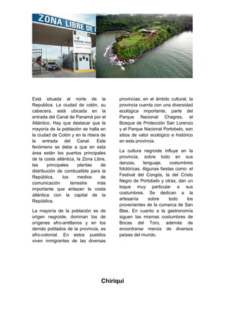 Está situada al norte de la
Republica. La ciudad de colón, su
cabecera, está ubicada en la
entrada del Canal de Panamá por el
Atlántico. Hay que destacar que la
mayoría de la población se halla en
la ciudad de Colón y en la ribera de
la entrada del Canal. Este
fenómeno se debe a que en esta
área están los puertos principales
de la costa atlántica, la Zona Libre,
las principales plantas de
distribución de combustible para la
República, los medios de
comunicación terrestre más
importante que enlazan la costa
atlántica con la capital de la
República.
La mayoría de la población es de
origen negroide, dominan los de
orígenes afro-antillanos y en los
demás poblados de la provincia, es
afro-colonial. En estos pueblos
viven inmigrantes de las diversas
provincias; en el ámbito cultural, la
provincia cuenta con una diversidad
ecológica importante, parte del
Parque Nacional Chagres, el
Bosque de Protección San Lorenzo
y el Parque Nacional Portobelo, son
sitios de valor ecológico e histórico
en esta provincia.
La cultura negroide influye en la
provincia, sobre todo en sus
danzas, lenguaje, costumbres
folclóricas. Algunas fiestas como: el
Festival del Congós, la del Cristo
Negro de Portobelo y otras, dan un
toque muy particular a sus
costumbres. Se dedican a la
artesanía sobre todo los
provenientes de la comarca de San
Blas. En cuanto a la gastronomía
siguen las mismas costumbres de
Bocas del Toro, además de
encontrarse menús de diversos
países del mundo.
Chiriquí
 