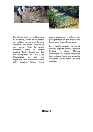 Por el este limita con la Republica
de Colombia, dentro de sus límites
se localizan la comarca Embera
Wounaan, esta última ubicada en
dos zonas. Toda la región
fronteriza, abarca al parque
nacional Darién. Cuenta con dos
ríos navegables, el Tuira y el
Chucunaque, los que son
importante medios de comunicación
entre poblados. Aunque tienen
puntos altos en sus cordilleras, hay
poca población en ella, más si una
tupida selva rica en flora y fauna.
La población darienita es por lo
general negroide-colonial, indígena
Emberà y Kuna. Muchos
interioranos de nuestra República
han emigrado hacia esa provincia
influyendo en el modo de vida
darienita.
Herrera
 