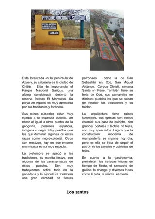 Está localizada en la península de
Azuero, su cabecera es la ciudad de
Chitré. Sitio de importancia el
Parque Nacional Sarigua, una
albina considerada desierto la
reserva forestal El Montuoso. Su
playa del Agallito es muy apreciada
por sus habitantes y foráneos.
Sus raíces culturales están muy
ligadas a la española colonial. Se
notan al igual a otros puntos de la
geografía, personas española,
indígena o negra. Hay pueblos que
las que dominan algunas de estas
razas como negro-colonial. Otros
son mestizos, hay en ese entorno
una mezcla étnica muy especial.
La costumbre se apegó a las
tradiciones, su espíritu festivo, son
algunas de las características de
estos pueblos. Son muy
trabajadores sobre todo en la
ganadería y la agricultura. Celebran
una gran cantidad de fiestas
patronales como la de San
Sebastián en Ocù, San Miguel
Arcángel, Corpus Christi, semana
Santa en Pese. También tiene su
feria de Ocù, sus carnavales en
distintos pueblos los que se cuidan
de resaltar las tradiciones y su
folclor.
La arquitectura tiene raíces
coloniales, sus iglesias son estilos
colonial; sus casa de quincha, con
grandes portales y techos de tejas,
son muy apreciados. Lógico que la
construcción moderna de
mampostería se impone hoy día,
pero en ella se trata de seguir el
patrón de los portales y cubiertas de
tejas.
En cuanto a la gastronomía,
prevalecen las variadas frituras en
tiempo de fiesta, el sancocho de
gallina, la changa, y diversas frutas
como la piña, la sandía, el melón.
Los santos
 