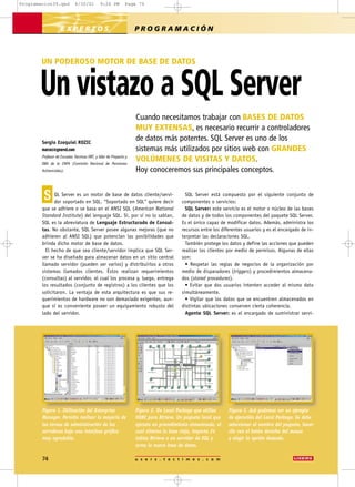 Programacion39.qxd           4/30/01          9:26 PM         Page 74




                    EXPERTOS                                       PROGRAMACIÓN



        UN PODEROSO MOTOR DE BASE DE DATOS


       Un vistazo a SQL Server
                                                                   Cuando necesitamos trabajar con BASES DE DATOS
                                                                   MUY EXTENSAS, es necesario recurrir a controladores
        Sergio Ezequiel ROZIC
                                                                   de datos más potentes. SQL Server es uno de los
        marcez@geored.com                                          sistemas más utilizados por sitios web con GRANDES
        Profesor de Escuelas Técnicas ORT, y líder de Proyecto y
        DBA de la CNPA (Comisión Nacional de Pensiones
                                                                   VOLÚMENES DE VISITAS Y DATOS.
        Asistenciales).                                            Hoy conoceremos sus principales conceptos.


         S    QL Server es un motor de base de datos cliente/servi-
              dor soportado en SQL. “Soportado en SQL” quiere decir
                                                                                          SQL Server está compuesto por el siguiente conjunto de
                                                                                        componentes o servicios:
        que se adhiere o se basa en el ANSI SQL (American National                        SQL Server: este servicio es el motor o núcleo de las bases
        Standard Institute) del lenguaje SQL. Sí, por si no lo sabían,                  de datos y de todos los componentes del paquete SQL Server.
        SQL es la abreviatura de Lenguaje Estructurado de Consul-                       Es el único capaz de modificar datos. Además, administra los
        tas. No obstante, SQL Server posee algunas mejoras (que no                      recursos entre los diferentes usuarios y es el encargado de in-
        adhieren al ANSI SQL) que potencian las posibilidades que                       terpretar las declaraciones SQL.
        brinda dicho motor de base de datos.                                              También protege los datos y define las acciones que pueden
          El hecho de que sea cliente/servidor implica que SQL Ser-                     realizar los clientes por medio de permisos. Algunas de ellas
        ver se ha diseñado para almacenar datos en un sitio central                     son:
        llamado servidor (pueden ser varios) y distribuirlos a otros                      • Respetar las reglas de negocios de la organización por
        sistemas llamados clientes. Éstos realizan requerimientos                       medio de disparadores (triggers) y procedimientos almacena-
        (consultas) al servidor, el cual los procesa y, luego, entrega                  dos (stored procedures).
        los resultados (conjunto de registros) a los clientes que los                     • Evitar que dos usuarios intenten acceder al mismo dato
        solicitaron. La ventaja de esta arquitectura es que sus re-                     simultáneamente.
        querimientos de hardware no son demasiado exigentes, aun-                         • Vigilar que los datos que se encuentren almacenados en
        que sí es conveniente poseer un equipamiento robusto del                        distintas ubicaciones conserven cierta coherencia.
        lado del servidor.                                                                Agente SQL Server: es el encargado de suministrar servi-




        Figura 1. Utilización del Enterprise                       Figura 2. Un Local Package que utiliza     Figura 3. Acá podemos ver un ejemplo
        Manager. Permite realizar la mayoría de                    ODBC para Btrieve. Un paquete local que    de ejecución del Local Package. Se debe
        las tareas de administración de los                        ejecuta un procedimiento almacenado, el    seleccionar el nombre del paquete, hacer
        servidores bajo una interfase gráfica                      cual elimina la base vieja, importa 24     clic con el botón derecho del mouse
        muy agradable.                                             tablas Btrieve a un servidor de SQL y      y elegir la opción deseada.
                                                                   arma la nueva base de datos.

        74                                                         u s e r s . t e c t i m e s . c o m
 