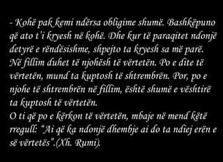 - Kohë pak kemi ndërsa obligime shumë. Bashkëpuno që ato t’i kryesh në kohë. Dhe kur të paraqitet ndonjë detyrë e rëndësishme, shpejto ta kryesh sa më parë. Në fillim duhet të njohësh të vërtetën. Po e dite të vërtetën, mund ta kuptosh të shtrembrën. Por, po e njohe të shtrembrën në fillim, është shumë e vështirë ta kuptosh të vërtetën. O ti që po e kërkon të vërtetën, mbaje në mend këtë rregull: “Ai që ka ndonjë dhembje ai do ta ndiej erën e së vërtetës”.(Xh. Rumi). 
