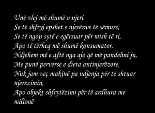Unë vlej më shumë o njeri  Se të shfryj epshet e njerëzve të sëmurë,  Se të ngop sytë e egërsuar për mish të ri,  Apo të tërheq më shumë konsumator.  Ndjehem më e aftë nga ajo që më pandehni ju,  Me punë perverse e dieta antinjerëzore,  Nuk jam veç makinë pa ndjenja për të shtuar njerëzimin,  Apo objekt shfrytëzimi për të ardhura me milionë   