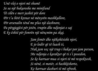 Unë vlej o njeri më shumë  Se sa një bukuroshe me minifund  Të cilën e merr jashtë për dore  Për t’u bërë krenar në mënyrën mashkullore,  Për arsenalin tënd me plus një dashnore,  Pa përgjegjësi për jetën, trupin dhe ndjenjat e saj  E ky është për femrën një nënçmim pa skaj.   Jam femër dhe njëkohësisht njeri,  E jo lodër që të luash ti,  Nuk jam veç një trup i bukur por jam person,  Me ndjenja e karakter që ti s’i posedon,  Se ke harruar mua si njeri të më respektosh,  Si nënë, si motër, si bashkëshorte,  Ke harruar dashuri të më ofrosh,  