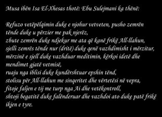 Musa ibën Isa El-Xhesas thotë: Ebu Sulejmani ka thënë: Refuzo vetëpëlqimin duke e njohur vetveten, pusho zemrën tënde duke u përzier me pak njerëz, zbute zemrën duke ndjekur me ata që kanë frikë All-llahun,  sjelli zemrës tënde nur (dritë) duke qenë vazhdimisht i mërzitur,  mërzinë e sjell duke vazhduar meditimin, kërkoi idetë dhe mendimet gjatë vetmisë, ruaju nga iblisi duke kundërshtuar epshin tënd,  stolisu për All-llahun me sinqeritet dhe vërtetësi në vepra, fitoje faljen e tij me turp nga Ai dhe vetëkontroll,  shtoji begatitë duke falënderuar dhe vazhdoi ato duke patë frikë ikjen e tyre.   