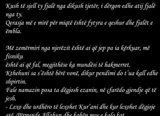 Kush të sjell ty fjalë nga dikush tjetër, i dërgon edhe atij fjalë nga ty. Qerasja më e mirë për miqtë është fytyra e qeshur dhe fjalët e ëmbla.  Më zemërmiri nga njerëzit është ai që jep pa ia kërkuar, më fisniku është ai që fal, megjithëse ka mundësi të hakmerret.  Kthehuni sa s’është bërë vonë, dikur pendimi do t’ua kall edhe shpirtin. Fale namazin posa ta dëgjosh ezanin, në çfarëdo gjendje që të jesh. - Lexo dhe urdhëro të lexohet Kur’ani dhe kur lexohet dëgjoje atë. Përmende Allahun dhe kohën mos e kalo kot. 