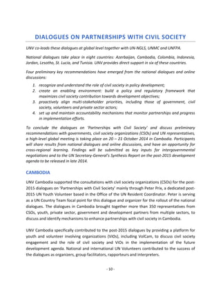 - 10 - 
DIALOGUES ON PARTNERSHIPS WITH CIVIL SOCIETY 
UNV co-leads these dialogues at global level together with UN-NGLS, UNMC and UNFPA. 
National dialogues take place in eight countries: Azerbaijan, Cambodia, Colombia, Indonesia, Jordan, Lesotho, St. Lucia, and Tunisia. UNV provides direct support in six of these countries. 
Four preliminary key recommendations have emerged from the national dialogues and online discussions: 
1. recognize and understand the role of civil society in policy development; 
2. create an enabling environment: build a policy and regulatory framework that maximizes civil society contribution towards development objectives; 
3. proactively align multi-stakeholder priorities, including those of government, civil society, volunteers and private sector actors; 
4. set up and maintain accountability mechanisms that monitor partnerships and progress in implementation efforts. 
To conclude the dialogues on ‘Partnerships with Civil Society’ and discuss preliminary recommendations with governments, civil society organizations (CSOs) and UN representatives, a high-level global meeting is taking place on 20 – 21 October 2014 in Cambodia. Participants will share results from national dialogues and online discussions, and have an opportunity for cross-regional learning. Findings will be submitted as key inputs for intergovernmental negotiations and to the UN Secretary-General’s Synthesis Report on the post-2015 development agenda to be released in late 2014. 
CAMBODIA 
UNV Cambodia supported the consultations with civil society organizations (CSOs) for the post- 2015 dialogues on ‘Partnerships with Civil Society’ mainly through Peter Prix, a dedicated post- 2015 UN Youth Volunteer based in the Office of the UN Resident Coordinator. Peter is serving as a UN Country Team focal point for this dialogue and organizer for the rollout of the national dialogues. The dialogues in Cambodia brought together more than 350 representatives from CSOs, youth, private sector, government and development partners from multiple sectors, to discuss and identify mechanisms to enhance partnerships with civil society in Cambodia. 
UNV Cambodia specifically contributed to the post-2015 dialogues by providing a platform for youth and volunteer involving organizations (ViOs), including VolCam, to discuss civil society engagement and the role of civil society and ViOs in the implementation of the future development agenda. National and international UN Volunteers contributed to the success of the dialogues as organizers, group facilitators, rapporteurs and interpreters.  