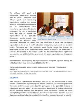 - 11 - 
The dialogue with youth and volunteering organizations involved over 60 young Cambodians from different youth and volunteering organizations, including from various provinces, ethnicities and minorities as well as representatives from international organizations. The debate emphasized the role of Cambodian youth and ViOs to advance the implementation of the post-2015 development agenda through civic engagement and voluntary work. Participants showcased the added value and importance of youth and volunteering organizations in the areas of health, education, employment, environment and economic growth. Participants were also passionate about forming partnerships between the Government and civil society organizations which they felt is crucial for the development of Cambodia. The outcomes of this dialogue have fed into the national consultation report which was presented and validated with the government, civil society organizations and development partners. 
UNV Cambodia is also supporting the organization of the final global high-level meeting that will be held in Siem Reap, Cambodia, on 20-21 October 2014. 
The national consultation report, including a section on the youth and ViO dialogues, is available at http://www.worldwewant2015.org/node/427652/list?field_user_tags_value%5B0%5D=196471&changed_sort=DESC&stick_user_sort=1 
COLOMBIA 
Upon initiative of UNV Colombia, with support from UNV HQ and from the Office of the UN Resident Coordinator and in partnership with different UN entities, the Colombian government, Universities and the private sector, Colombia participated in the post-2015 dialogues on ‘Partnerships with Civil Society’. A steering committee was created to provide inputs to the process, comprising members from UN agencies (UNDP, UN Women, UNFPA), the private sector (the Regional Global Compact Center), the Colombian Government (Colombia Joven and Organizaciones Solidarias) and Universities (University of the Andes and University of Rosario). 
At the Youth Civil Society Organizations Dialogue, a participant presents proposals for civil society engagement (Conor Wall/UN Cambodia, 2014)  