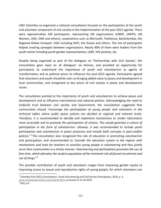 - 12 - 
UNV Colombia co-organized a national consultation focused on the participation of the youth and volunteer component of civil society in the implementation of the post-2015 agenda. There were approximately 140 participants, representing UN organizations (UNDP, UNFPA, UN Women, UNV, OIM and others), corporations such as Microsoft, Telefonica, BanColombia, the Regional Global Compact, VIOs including IAVE, the Scouts and others. The mix of participants helped creating synergies between organizations. Nearly 40% of them were leaders from the youth sector including youth gender representatives, LGBT, HIV positive, etc. 
Despite being organized as part of the dialogues on ‘Partnerships with Civil Society’, the consultation gave input on all dialogues’ six themes, and provided an opportunity for participants to understand the importance of youth and volunteerism as agents of transformation and as political actors to influence the post-2015 agenda. Participants agreed that volunteers and youth should be seen as bringing added value to peace and development in local communities, and recognized as key actors of civil society in peace and development issues. 
The consultation pointed at the importance of youth and volunteerism to achieve peace and development and to influence international and national policies. Acknowledging the need to (re)build trust between civil society and Government, the consultation suggested that communities should “encourage the participation of young people and volunteers in the technical tables where public peace policies are decided at regional and national levels. Therefore, it is recommended to identify and implement mechanisms to render information more accessible and to promote the participation of citizens. This would generate a culture of participation in the form of volunteerism. Likewise, it was recommended to include youth participation and volunteerism in peace processes and include both concepts in post-conflict policies.”1 The consultation also recognized the role of education in promoting volunteerism and participation, and recommended to “provide the education system in the regions with mechanisms and tools for teachers to sensitize young people in volunteering and thus jointly serve their communities in a timely manner. Volunteering and participation promotes the use of free time, which alienates the student population of the imminent risk of forced recruitment and use of drugs.”2 
The possible contribution of youth and volunteers ranges from improving gender equity to improving access to sexual and reproductive rights of young people, for which volunteers can 
1 Colombia Post 2015 Consultations: Youth Volunteering and Civil Society Participation, 2014, p. 3, www.worldwewant2015.org/node/451870, accessed on 15.10.2014 
2 Ibid, p.4 
 