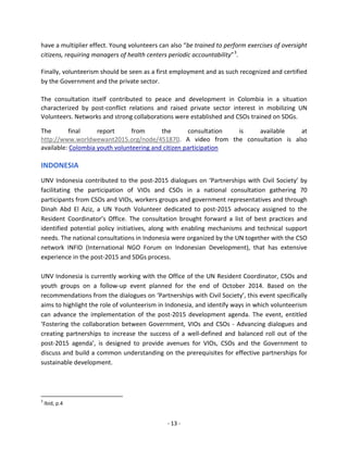 - 13 - 
have a multiplier effect. Young volunteers can also “be trained to perform exercises of oversight citizens, requiring managers of health centers periodic accountability”3. 
Finally, volunteerism should be seen as a first employment and as such recognized and certified by the Government and the private sector. 
The consultation itself contributed to peace and development in Colombia in a situation characterized by post-conflict relations and raised private sector interest in mobilizing UN Volunteers. Networks and strong collaborations were established and CSOs trained on SDGs. 
The final report from the consultation is available at http://www.worldwewant2015.org/node/451870. A video from the consultation is also available: Colombia youth volunteering and citizen participation 
INDONESIA 
UNV Indonesia contributed to the post-2015 dialogues on ‘Partnerships with Civil Society’ by facilitating the participation of VIOs and CSOs in a national consultation gathering 70 participants from CSOs and VIOs, workers groups and government representatives and through Dinah Abd El Aziz, a UN Youth Volunteer dedicated to post-2015 advocacy assigned to the Resident Coordinator’s Office. The consultation brought forward a list of best practices and identified potential policy initiatives, along with enabling mechanisms and technical support needs. The national consultations in Indonesia were organized by the UN together with the CSO network INFID (International NGO Forum on Indonesian Development), that has extensive experience in the post-2015 and SDGs process. 
UNV Indonesia is currently working with the Office of the UN Resident Coordinator, CSOs and youth groups on a follow-up event planned for the end of October 2014. Based on the recommendations from the dialogues on ‘Partnerships with Civil Society’, this event specifically aims to highlight the role of volunteerism in Indonesia, and identify ways in which volunteerism can advance the implementation of the post-2015 development agenda. The event, entitled ‘Fostering the collaboration between Government, VIOs and CSOs - Advancing dialogues and creating partnerships to increase the success of a well-defined and balanced roll out of the post-2015 agenda’, is designed to provide avenues for VIOs, CSOs and the Government to discuss and build a common understanding on the prerequisites for effective partnerships for sustainable development. 
3 Ibid, p.4  