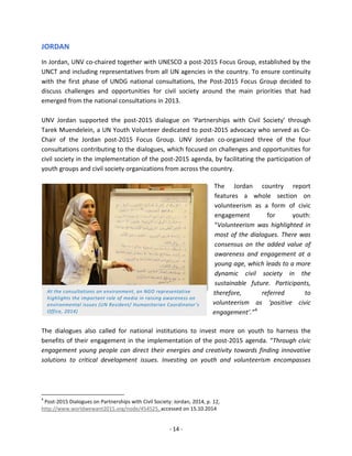 - 14 - 
JORDAN 
In Jordan, UNV co-chaired together with UNESCO a post-2015 Focus Group, established by the UNCT and including representatives from all UN agencies in the country. To ensure continuity with the first phase of UNDG national consultations, the Post-2015 Focus Group decided to discuss challenges and opportunities for civil society around the main priorities that had emerged from the national consultations in 2013. 
UNV Jordan supported the post-2015 dialogue on ‘Partnerships with Civil Society’ through Tarek Muendelein, a UN Youth Volunteer dedicated to post-2015 advocacy who served as Co- Chair of the Jordan post-2015 Focus Group. UNV Jordan co-organized three of the four consultations contributing to the dialogues, which focused on challenges and opportunities for civil society in the implementation of the post-2015 agenda, by facilitating the participation of youth groups and civil society organizations from across the country. 
The Jordan country report features a whole section on volunteerism as a form of civic engagement for youth: “Volunteerism was highlighted in most of the dialogues. There was consensus on the added value of awareness and engagement at a young age, which leads to a more dynamic civil society in the sustainable future. Participants, therefore, referred to volunteerism as ‘positive civic engagement’.”4 
The dialogues also called for national institutions to invest more on youth to harness the benefits of their engagement in the implementation of the post-2015 agenda. “Through civic engagement young people can direct their energies and creativity towards finding innovative solutions to critical development issues. Investing on youth and volunteerism encompasses 
4 Post-2015 Dialogues on Partnerships with Civil Society: Jordan, 2014, p. 12, http://www.worldwewant2015.org/node/454525, accessed on 15.10.2014 
At the consultations on environment, an NGO representative highlights the important role of media in raising awareness on environmental issues (UN Resident/ Humanitarian Coordinator’s Office, 2014)  