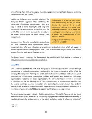 - 15 - 
“Volunteerism is a concept that is not quite clear to society. It is not just about cleaning the streets, it is about engagement, fighting for a cause and promoting awareness. This is where we have to go if we want young generations to support the implementation of the Post-2015 Agenda”. 
Young volunteer, UNDP-led event, Amman, 25 June 2014 
strengthening their skills, encouraging them to engage in meaningful activities and sustaining them to have their voice heard.”5 
Looking at challenges and possible solutions, the 
dialogues finally suggested that facilitating the 
registration of volunteer organizations could be a 
way to start a more meaningful and long-term 
partnership between national institutions and the 
youth. The current heavy bureaucratic procedures 
are indeed a disincentive for young people’s civic 
engagement. 
Messages from thematic consultations also pointed 
out that “Jordanian local organizations should 
concentrate their efforts on education for employment and volunteerism, which will support in decreasing the national unemployment rate”6, and that volunteer organizations need further support from the society and the government. 
The Jordan country report on the dialogues on ‘Partnerships with Civil Society’ is available at http://www.worldwewant2015.org/node/454525 
LESOTHO 
UNV Lesotho supported the post-2015 dialogues on ‘Partnerships with Civil Society’ through participating in national consultations conducted by the Lesotho Council of NGOs (LCN), the Ministry of Development Planning and UNDP. Consultations involved CSOs, trade unions, youth organizations, organizations representing children and people with disabilities, faith-based organizations, academia, and media organizations. The national dialogues comprised two levels of consultations: the first focusing on CSO proposals and ways to strengthen partnerships, and the second building a concrete foundation for a political partnership between state and civil society actors. As a result, the consultations suggested three primary processes: mapping CSOs, needs/capacity assessment of CSOs and capacity building/response programmes. 
The Lesotho country report indicates that the consultations “highlighted a generally low public awareness of the MDGs and a lack of civil society engagement in implementation due mainly to insufficient knowledge and awareness of the MDGs and other global development initiatives”. 
5 Ibid, p.12 
6 Ibid, p.12  