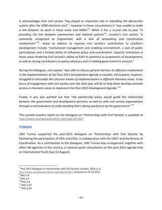 - 16 - 
It acknowledges that civil society “has played an important role in rebuilding the democratic system after the 1998 electoral crisis”7, however in these consultations it “was unable to make a link between its work in these areas and MDGs”8. While it has a crucial role to play “in providing the link between communities and national policies”9, Lesotho’s civil society “is commonly recognized as fragmented, with a lack of networking and coordination mechanisms”10. Areas to address to improve civil society’s contribution to Lesotho’s development include “institutional management and enabling environment, a lack of public participation and a limited ability to influence policy and coordination. Capacity limitations in these areas hindering Civil Society’s ability to fulfil its potential as proponents of development, as well as strong contributors on policy advocacy and in holding government to account.” 
During the dialogues, civil society “was able to discuss general barriers to effective involvement in the implementation of the Post-2015 Development Agenda in Lesotho. Participants, however, struggled to articulate the concrete means of implementation in different thematic areas. A key focus of engagement with civil society over the next year will be to help them develop concrete actions in thematic areas to implement the Post-2015 Development Agenda.”11 
Finally, it was also pointed out that “the partnership policy would guide the relationship between the government and development partners; as well as with civil society organisations through a memorandum of understanding that is being worked on by the government.”12 
The Lesotho country report on the dialogues on ‘Partnerships with Civil Society’ is available at http://www.worldwewant2015.org/node/451867 
TUNISIA 
UNV Tunisia supported the post-2015 dialogues on ‘Partnerships with Civil Society’ by facilitating the participation of VIOs and CSOs, in collaboration with the UNCT and the Bureau of Coordination. As a contribution to the dialogues, UNV Tunisia also co-organized, together with other UN agencies in the country, a national youth consultation on the post-2015 agenda held on International Youth Day (12 August). 
7 Post-2015 Dialogues on Partnerships with Civil Society: Lesotho, 2014, p. 6, http://www.worldwewant2015.org/node/451867, accessed on 15.10.2014 
8 Ibid, p.6 
9 Ibid, p.4 
10 Ibid, p.6 
11 Ibid, p.24 
12 Ibid, p.50  