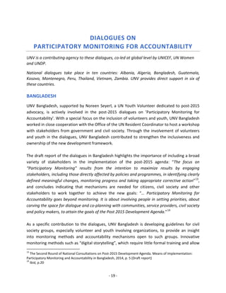 - 19 - 
DIALOGUES ON PARTICIPATORY MONITORING FOR ACCOUNTABILITY 
UNV is a contributing agency to these dialogues, co-led at global level by UNICEF, UN Women and UNDP. 
National dialogues take place in ten countries: Albania, Algeria, Bangladesh, Guatemala, Kosovo, Montenegro, Peru, Thailand, Vietnam, Zambia. UNV provides direct support in six of these countries. 
BANGLADESH 
UNV Bangladesh, supported by Noreen Seyerl, a UN Youth Volunteer dedicated to post-2015 advocacy, is actively involved in the post-2015 dialogues on ’Participatory Monitoring for Accountability’. With a special focus on the inclusion of volunteers and youth, UNV Bangladesh worked in close cooperation with the Office of the UN Resident Coordinator to host a workshop with stakeholders from government and civil society. Through the involvement of volunteers and youth in the dialogues, UNV Bangladesh contributed to strengthen the inclusiveness and ownership of the new development framework. 
The draft report of the dialogues in Bangladesh highlights the importance of including a broad variety of stakeholders in the implementation of the post-2015 agenda: “The focus on “Participatory Monitoring” results from the intention to maximize results by engaging stakeholders, including those directly affected by policies and programmes, in identifying clearly defined meaningful changes, monitoring progress and taking appropriate corrective action”13, and concludes indicating that mechanisms are needed for citizens, civil society and other stakeholders to work together to achieve the new goals: “… Participatory Monitoring for Accountability goes beyond monitoring. It is about involving people in setting priorities, about carving the space for dialogue and co-planning with communities, service providers, civil society and policy makers, to attain the goals of the Post 2015 Development Agenda.”14 
As a specific contribution to the dialogues, UNV Bangladesh is developing guidelines for civil society groups, especially volunteer and youth involving organizations, to provide an insight into monitoring methods and accountability mechanisms open to such groups. Innovative monitoring methods such as “digital storytelling”, which require little formal training and allow 
13 The Second Round of National Consultations on Post-2015 Development Agenda. Means of Implementation: Participatory Monitoring and Accountability in Bangladesh, 2014, p. 5 (Draft report) 
14 Ibid, p.20  