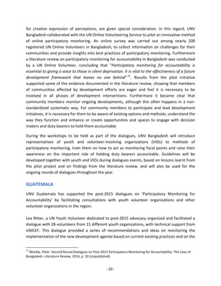 - 20 - 
for creative expression of perceptions, are given special consideration. In this regard, UNV Bangladesh collaborated with the UN Online Volunteering Service to pilot an innovative method of online participatory monitoring. An online survey was carried out among nearly 200 registered UN Online Volunteers in Bangladesh, to collect information on challenges for their communities and provide insights into best practices of participatory monitoring. Furthermore a literature review on participatory monitoring for accountability in Bangladesh was conducted by a UN Online Volunteer, concluding that “Participatory monitoring for accountability is essential to giving a voice to those in silent deprivation. It is vital to the effectiveness of a future development framework that leaves no one behind”15. Results from the pilot initiative supported some of the evidence documented in the literature review, showing that members of communities affected by development efforts are eager and feel it is necessary to be involved in all phases of development interventions. Furthermore it became clear that community members monitor ongoing developments, although this often happens in a non- standardized systematic way. For community members to participate and lead development initiatives, it is necessary for them to be aware of existing options and methods; understand the way they function and enhance or create opportunities and spaces to engage with decision makers and duty bearers to hold them accountable 
During the workshops to be held as part of the dialogues, UNV Bangladesh will introduce representatives of youth and volunteer-involving organizations (VIOs) to methods of participatory monitoring, train them on how to act as monitoring focal points and raise their awareness on the important role of holding duty bearers accountable. Guidelines will be developed together with youth and VIOs during dialogues events, based on lessons learnt from the pilot project and on findings from the literature review, and will also be used for the ongoing rounds of dialogues throughout the year. 
GUATEMALA 
UNV Guatemala has supported the post-2015 dialogues on ’Participatory Monitoring for Accountability’ by facilitating consultations with youth volunteer organizations and other volunteer organizations in the region. 
Lea Ritter, a UN Youth Volunteer dedicated to post-2015 advocacy organized and facilitated a dialogue with 28 volunteers from 15 different youth organizations, with technical support from UNICEF. This dialogue provided a series of recommendations and ideas on monitoring the implementation of the new development agenda based on current existing practices and on the 
15 Weekly, Peter. Second Round Dialogues on Post-2015 Participatory Monitoring for Accountability: The Case of Bangladesh. Literature Review, 2014, p. 10 (Unpublished)  