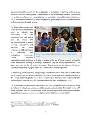 - 21 - 
Guatemalan legal framework for the participation of civil society in planning and monitoring social and economic development. Guatemalan youth volunteers see volunteers’ participation in monitoring mechanisms as a means to improve and sustain national development outcomes and to enable the involvement of marginalized groups, generating data to track and to improve performance towards global targets. 
The Guatemala country report 
on the dialogues indicates the 
need to “identify key 
stakeholders at the 
institutional and civil society 
level to ensure the 
mechanisms include all groups 
currently excluded”16, and 
mentions that youth 
volunteers could bring the use 
of technology into 
participatory monitoring: 
“Youth volunteer 
organizations could contribute to develop strategies for the use of social networks as tools for 
citizen participation, building on successful experiences they are already implementing”17. The report also calls on the UN system to support Governments and to enhance civil society capacity to adequately engage in a post-2015 participatory monitoring system. 
As a follow up, UNV Guatemala is organizing a second consultation with VIOs on participatory monitoring to come up with concrete ideas on how to implement participatory monitoring in the new development agenda, and to define an action plan identifying clear responsibilities for youth volunteer organizations. This consultation will take place on 17 October 2014. 
The Guatemala country report on the dialogues on ‘Participatory Monitoring for Accountability’ is available at http://www.worldwewant2015.org/accountability2015. The report of the UNV youth volunteers’ post-2015 consultation on participatory monitoring processes in Guatemala is available at http://www.worldwewant2015.org/file/457871/download/498557 
16 The Second Round of National Consultations Post-2015 Guatemala, 2014, http://www.worldwewant2015.org/accountability2015, accessed on 15.10.2014 
17 Ibid 
Youth volunteers discussing development issues during the youth dialogue organized by UNV Guatemala and UNICEF (UN Guatemala, 2014)  