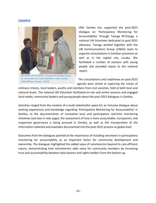 - 23 - 
ZAMBIA 
UNV Zambia has supported the post-2015 
dialogue on ‘Participatory Monitoring for 
Accountability’ through Taonga M’shanga, a 
national UN Volunteer dedicated to post-2015 
advocacy. Taonga worked together with the 
UN Communications Group (UNCG) team to 
organize consultations in Zambian provinces as 
well as in the capital city, Lusaka. She 
facilitated a number of sessions with young 
people and provided inputs to the national 
report. 
The consultations and roadshows on post-2015 
agenda were aimed at capturing the voices of 
ordinary citizens, local leaders, youths and members from civil societies, held at both local and national levels. The national UN Volunteer facilitated on-site and online sessions and engaged local media, community leaders and young people about the post-2015 dialogues in Zambia. 
Activities ranged from the creation of a multi-stakeholder space for an inclusive dialogue about existing experiences and knowledge regarding ‘Participatory Monitoring for Accountability’ in Zambia, to the documentation of innovative local and participatory real-time monitoring initiatives (see box in next page), the assessment of how a more accountable, transparent, and responsive governance is being pursued in Zambia, as well as the incorporation of the information collected and examples documented into the post-2015 process at global level. 
Outcomes from the dialogues pointed at the importance of including volunteers in participatory monitoring for accountability as an important factor for community development and ownership. The dialogues highlighted the added value of volunteerism beyond its cost-efficient nature, demonstrating how volunteerism adds value for community members by increasing trust and accountability between duty-bearers and rights-holders from the bottom up. 
National UN Volunteer Taonga M’shanga giving an interview to a local Zambian radio station (UNV/Moses Zangar, 2014)  