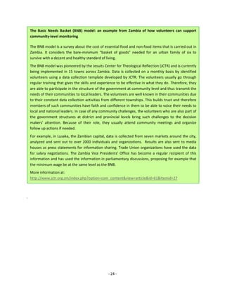 - 24 - 
The Basic Needs Basket (BNB) model: an example from Zambia of how volunteers can support community-level monitoring 
The BNB model is a survey about the cost of essential food and non-food items that is carried out in Zambia. It considers the bare-minimum “basket of goods” needed for an urban family of six to survive with a decent and healthy standard of living. 
The BNB model was pioneered by the Jesuits Center for Theological Reflection (JCTR) and is currently being implemented in 15 towns across Zambia. Data is collected on a monthly basis by identified volunteers using a data collection template developed by JCTR. The volunteers usually go through regular training that gives the skills and experience to be effective in what they do. Therefore, they are able to participate in the structure of the government at community level and thus transmit the needs of their communities to local leaders. The volunteers are well known in their communities due to their constant data collection activities from different townships. This builds trust and therefore members of such communities have faith and confidence in them to be able to voice their needs to local and national leaders. In case of any community challenges, the volunteers who are also part of the government structures at district and provincial levels bring such challenges to the decision makers’ attention. Because of their role, they usually attend community meetings and organize follow up actions if needed. 
For example, in Lusaka, the Zambian capital, data is collected from seven markets around the city, analyzed and sent out to over 2000 individuals and organizations. Results are also sent to media houses as press statements for information sharing. Trade Union organizations have used the data for salary negotiations. The Zambia Vice Presidents’ Office has become a regular recipient of this information and has used the information in parliamentary discussions, proposing for example that the minimum wage be at the same level as the BNB. 
More information at: http://www.jctr.org.zm/index.php?option=com_content&view=article&id=61&Itemid=27 
.  
