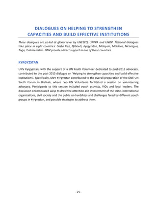 - 25 - 
DIALOGUES ON HELPING TO STRENGTHEN CAPACITIES AND BUILD EFFECTIVE INSTITUTIONS 
These dialogues are co-led at global level by UNESCO, UNFPA and UNDP. National dialogues take place in eight countries: Costa Rica, Djibouti, Kyrgyzstan, Malaysia, Moldova, Nicaragua, Togo, Turkmenistan. UNV provides direct support in one of these countries. 
KYRGYZSTAN 
UNV Kyrgyzstan, with the support of a UN Youth Volunteer dedicated to post-2015 advocacy, contributed to the post-2015 dialogue on ‘Helping to strengthen capacities and build effective institutions’. Specifically, UNV Kyrgyzstan contributed to the overall preparation of the ONE UN Youth Forum in Bishkek, where two UN Volunteers facilitated a session on volunteering advocacy. Participants to this session included youth activists, VIOs and local leaders. The discussion encompassed ways to draw the attention and involvement of the state, international organizations, civil society and the public on hardships and challenges faced by different youth groups in Kyrgyzstan, and possible strategies to address them. 
 