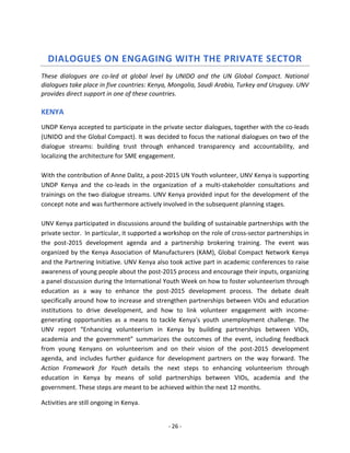 - 26 - 
DIALOGUES ON ENGAGING WITH THE PRIVATE SECTOR 
These dialogues are co-led at global level by UNIDO and the UN Global Compact. National dialogues take place in five countries: Kenya, Mongolia, Saudi Arabia, Turkey and Uruguay. UNV provides direct support in one of these countries. 
KENYA 
UNDP Kenya accepted to participate in the private sector dialogues, together with the co-leads (UNIDO and the Global Compact). It was decided to focus the national dialogues on two of the dialogue streams: building trust through enhanced transparency and accountability, and localizing the architecture for SME engagement. 
With the contribution of Anne Dalitz, a post-2015 UN Youth volunteer, UNV Kenya is supporting UNDP Kenya and the co-leads in the organization of a multi-stakeholder consultations and trainings on the two dialogue streams. UNV Kenya provided input for the development of the concept note and was furthermore actively involved in the subsequent planning stages. 
UNV Kenya participated in discussions around the building of sustainable partnerships with the private sector. In particular, it supported a workshop on the role of cross-sector partnerships in the post-2015 development agenda and a partnership brokering training. The event was organized by the Kenya Association of Manufacturers (KAM), Global Compact Network Kenya and the Partnering Initiative. UNV Kenya also took active part in academic conferences to raise awareness of young people about the post-2015 process and encourage their inputs, organizing a panel discussion during the International Youth Week on how to foster volunteerism through education as a way to enhance the post-2015 development process. The debate dealt specifically around how to increase and strengthen partnerships between VIOs and education institutions to drive development, and how to link volunteer engagement with income- generating opportunities as a means to tackle Kenya's youth unemployment challenge. The UNV report “Enhancing volunteerism in Kenya by building partnerships between VIOs, academia and the government” summarizes the outcomes of the event, including feedback from young Kenyans on volunteerism and on their vision of the post-2015 development agenda, and includes further guidance for development partners on the way forward. The Action Framework for Youth details the next steps to enhancing volunteerism through education in Kenya by means of solid partnerships between VIOs, academia and the government. These steps are meant to be achieved within the next 12 months. 
Activities are still ongoing in Kenya.  