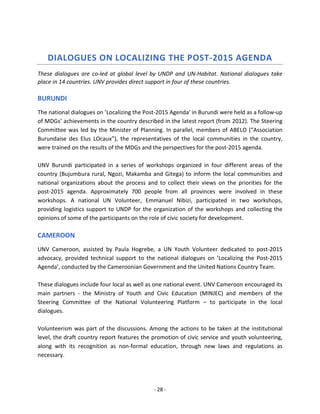 - 28 - 
DIALOGUES ON LOCALIZING THE POST-2015 AGENDA 
These dialogues are co-led at global level by UNDP and UN-Habitat. National dialogues take place in 14 countries. UNV provides direct support in four of these countries. 
BURUNDI 
The national dialogues on ’Localizing the Post-2015 Agenda’ in Burundi were held as a follow-up of MDGs’ achievements in the country described in the latest report (from 2012). The Steering Committee was led by the Minister of Planning. In parallel, members of ABELO (“Association Burundaise des Elus LOcaux”), the representatives of the local communities in the country, were trained on the results of the MDGs and the perspectives for the post-2015 agenda. 
UNV Burundi participated in a series of workshops organized in four different areas of the country (Bujumbura rural, Ngozi, Makamba and Gitega) to inform the local communities and national organizations about the process and to collect their views on the priorities for the post-2015 agenda. Approximately 700 people from all provinces were involved in these workshops. A national UN Volunteer, Emmanuel Nibizi, participated in two workshops, providing logistics support to UNDP for the organization of the workshops and collecting the opinions of some of the participants on the role of civic society for development. 
CAMEROON 
UNV Cameroon, assisted by Paula Hogrebe, a UN Youth Volunteer dedicated to post-2015 advocacy, provided technical support to the national dialogues on ’Localizing the Post-2015 Agenda’, conducted by the Cameroonian Government and the United Nations Country Team. 
These dialogues include four local as well as one national event. UNV Cameroon encouraged its main partners - the Ministry of Youth and Civic Education (MINJEC) and members of the Steering Committee of the National Volunteering Platform – to participate in the local dialogues. 
Volunteerism was part of the discussions. Among the actions to be taken at the institutional level, the draft country report features the promotion of civic service and youth volunteering, along with its recognition as non-formal education, through new laws and regulations as necessary.  