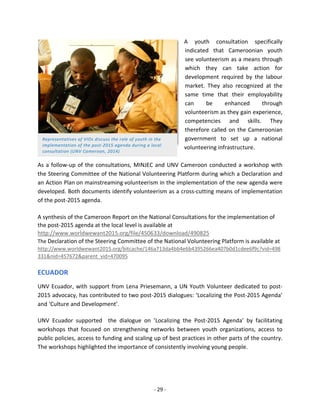 - 29 - 
Representatives of VIOs discuss the role of youth in the implementation of the post-2015 agenda during a local consultation (UNV Cameroon, 2014) 
A youth consultation specifically 
indicated that Cameroonian youth 
see volunteerism as a means through 
which they can take action for 
development required by the labour 
market. They also recognized at the 
same time that their employability 
can be enhanced through 
volunteerism as they gain experience, 
competencies and skills. They 
therefore called on the Cameroonian 
government to set up a national 
volunteering infrastructure. 
As a follow-up of the consultations, MINJEC and UNV Cameroon conducted a workshop with the Steering Committee of the National Volunteering Platform during which a Declaration and an Action Plan on mainstreaming volunteerism in the implementation of the new agenda were developed. Both documents identify volunteerism as a cross-cutting means of implementation of the post-2015 agenda. 
A synthesis of the Cameroon Report on the National Consultations for the implementation of the post-2015 agenda at the local level is available at http://www.worldwewant2015.org/file/450633/download/490825 
The Declaration of the Steering Committee of the National Volunteering Platform is available at http://www.worldwewant2015.org/bitcache/146a713da4bb4e6b4395266ea407b0d1cdee6f9c?vid=498331&nid=457672&parent_vid=470095 
ECUADOR 
UNV Ecuador, with support from Lena Priesemann, a UN Youth Volunteer dedicated to post- 2015 advocacy, has contributed to two post-2015 dialogues: ‘Localizing the Post-2015 Agenda’ and ‘Culture and Development’. 
UNV Ecuador supported the dialogue on ’Localizing the Post-2015 Agenda’ by facilitating workshops that focused on strengthening networks between youth organizations, access to public policies, access to funding and scaling up of best practices in other parts of the country. The workshops highlighted the importance of consistently involving young people. 
 