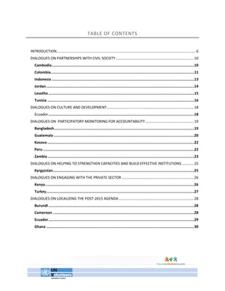TABLE OF CONTENTS 
INTRODUCTION ......................................................................................................................................... 6 
DIALOGUES ON PARTNERSHIPS WITH CIVIL SOCIETY ............................................................................. 10 
Cambodia ................................................................................................................................. 10 
Colombia .................................................................................................................................. 11 
Indonesia ................................................................................................................................. 13 
Jordan ...................................................................................................................................... 14 
Lesotho .................................................................................................................................... 15 
Tunisia ..................................................................................................................................... 16 
DIALOGUES ON CULTURE AND DEVELOPMENT...................................................................................... 18 
Ecuador .................................................................................................................................... 18 
DIALOGUES ON PARTICIPATORY MONITORING FOR ACCOUNTABILITY ................................................ 19 
Bangladesh ............................................................................................................................... 19 
Guatemala ............................................................................................................................... 20 
Kosovo ..................................................................................................................................... 22 
Peru ......................................................................................................................................... 22 
Zambia ..................................................................................................................................... 23 
DIALOGUES ON HELPING TO STRENGTHEN CAPACITIES AND BUILD EFFECTIVE INSTITUTIONS ............ 25 
Kyrgyzstan ................................................................................................................................ 25 
DIALOGUES ON ENGAGING WITH THE PRIVATE SECTOR ....................................................................... 26 
Kenya ....................................................................................................................................... 26 
Turkey ...................................................................................................................................... 27 
DIALOGUES ON LOCALIZING THE POST-2015 AGENDA .......................................................................... 28 
Burundi .................................................................................................................................... 28 
Cameroon ................................................................................................................................ 28 
Ecuador .................................................................................................................................... 29 
Ghana ...................................................................................................................................... 30 
 