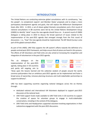 - 6 - 
INTRODUCTION 
The United Nations are conducting extensive global consultations with its constituency, “we, the people”, to complement experts’ and Member States’ proposals and to shape a more participatory development agenda and goals, that will replace the Millennium Development Goals after 2015. In 2013, a set of eleven global thematic consultations and a first round of national consultations in 88 countries were led by the United Nations Development Group (UNDG) to identify "what" issues the new agenda should focus on. A second round of UNDG dialogues is taking place in 2014 to discuss the broad spectrum of issues related to the implementation of the post-2015 agenda that emerged strongly from the first round of discussions – i.e., "how" the new agenda should be implemented. The MY World Survey is also part of this global outreach effort. 
As part of the UNDG, UNV fully supports the UN system’s efforts towards the definition of a people-centred post-2015 framework, and helps ensure that all voices are heard in this process. The efforts of UN Volunteers and Field Units are also aimed at increasing the recognition and integration of volunteerism in the post-2015 agenda. 
The six dialogues on the implementation of the post-2015 agenda, taking place in 50 countries and partly still ongoing, aim to “draw upon the lessons learned and the collective wisdom of people around the world, convince policymakers that an ambitious post-2015 agenda can be implemented and foster a broad sense of ownership, inclusive planning structures and multi-stakeholder partnerships to support its delivery”. 
UNV has been supporting countries organizing national dialogues across the six themes through: 
• dedicated national and international UN Volunteers deployed to support post-2015 discussion at the national level; 
• UNV Field support funds made available to UNV Field Units in 20 countries to support the creation of spaces for volunteer groups to engage in multi-stakeholder conversations, including in the context of the dialogues; 
• UNV Field Units and Headquarters supported volunteer-involving organizations in their substantive engagement with the post-2015 discussions.  