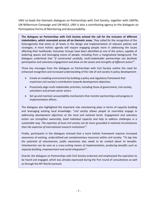 - 7 - 
UNV co-leads the thematic dialogues on Partnerships with Civil Society, together with UNFPA, UN Millennium Campaign and UN-NGLS. UNV is also a contributing agency to the dialogues on Participatory Forms of Monitoring and Accountability. 
The dialogues on Partnerships with Civil Society echoed the call for the inclusion of different stakeholders, which resonated across all six thematic areas. They called for the recognition of the heterogeneity that exists at all levels in the design and implementation of relevant policies and strategies. A more holistic agenda will require engaging people more in addressing the issues affecting their livelihoods; Volunteer Groups have been identified as one of the actors, capable of widening spaces and leveraging voices of people, including from a marginalized background. The dialogues underlined that “if constructed carefully, multi-stakeholder partnerships can facilitate participation and voluntary engagement and draw on the assets and strengths of different actors”1. 
Three key messages from the dialogues on Partnerships with Civil Society outline the need for enhanced recognition and increased understanding of the role of civil society in policy development: 
• Create an enabling environment by building a policy and regulatory framework that maximizes civil society’s contribution towards development objectives. 
• Proactively align multi-stakeholder priorities, including those of government, civil society, volunteers and private sector actors. 
• Set up and maintain accountability mechanisms that monitor partnerships and progress in implementation efforts. 
The dialogues also highlighted the important role volunteering plays in terms of capacity building and leveraging existing local knowledge: “civil society allows people to concretely engage in addressing development objectives at the local and national levels. Engagement and voluntary action can strengthen ownership, build individual capacity and help to address challenges in a sustainable way. The expertise of local civil society can be more grounded in national circumstances than the expertise of international research institutions”1. 
Finally, participants in the dialogues stressed that a more holistic framework requires increased awareness of existing, underutilized yet complementary resources within civil society: “To tap into the potential of volunteerism, public awareness also needs to be created about its benefits. Volunteerism can be seen as a cross-cutting means of implementation, producing benefits such as capacity-building, empowerment and social integration”1. 
Overall, the dialogues on Partnerships with Civil Society endorsed and emphasized the aspiration to be heard and engaged, which was already expressed during the first round of consultations as well as through the MY World outreach. 
 