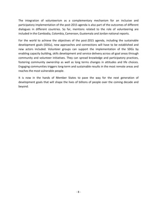 - 8 - 
The integration of volunteerism as a complementary mechanism for an inclusive and participatory implementation of the post-2015 agenda is also part of the outcomes of different dialogues in different countries. So far, mentions related to the role of volunteering are included in the Cambodia, Colombia, Cameroon, Guatemala and Jordan national reports. 
For the world to achieve the objectives of the post-2015 agenda, including the sustainable development goals (SDGs), new approaches and connections will have to be established and new actors included. Volunteer groups can support the implementation of the SDGs by enabling capacity building, skills development and service delivery across all goal areas through community and volunteer initiatives. They can spread knowledge and participatory practices, fostering community ownership as well as long terms changes in attitudes and life choices. Engaging communities triggers long-term and sustainable results in the most remote areas and reaches the most vulnerable people. 
It is now in the hands of Member States to pave the way for the next generation of development goals that will shape the lives of billions of people over the coming decade and beyond. 
 