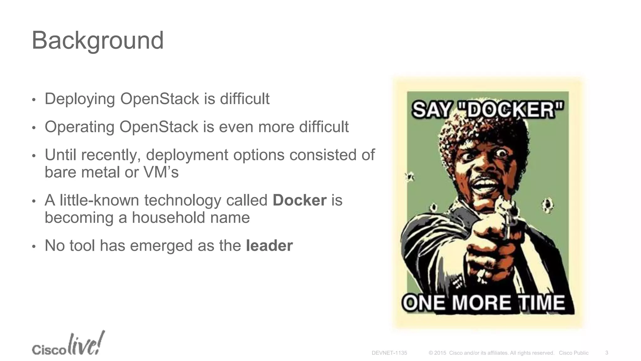Background
• Deploying OpenStack is difficult
• Operating OpenStack is even more difficult
• Until recently, deployment options consisted of
bare metal or VM’s
• A little-known technology called Docker is
becoming a household name
• No tool has emerged as the leader
 