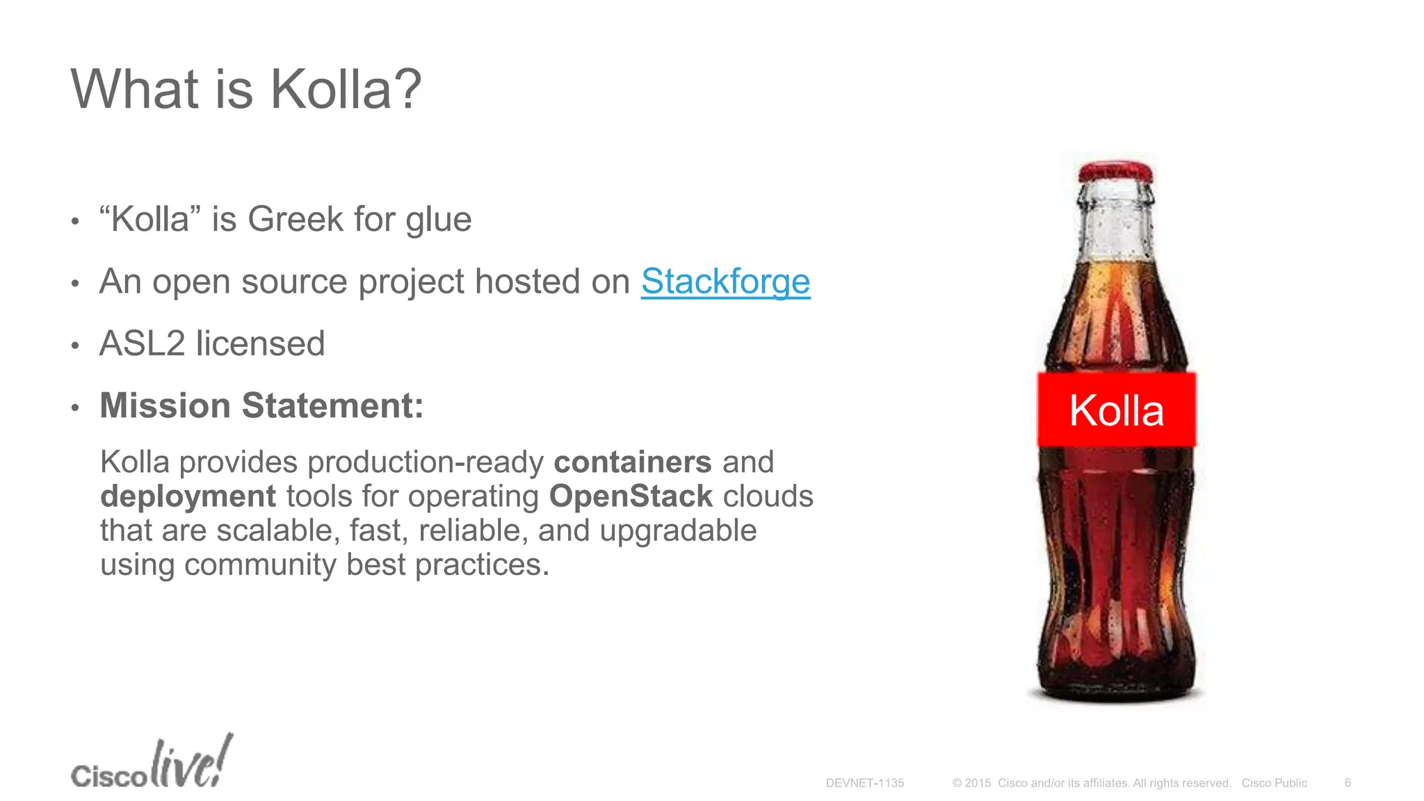 What is Kolla?
• “Kolla” is Greek for glue
• An open source project hosted on Stackforge
• ASL2 licensed
• Mission Statement:
Kolla provides production-ready containers and
deployment tools for operating OpenStack clouds
that are scalable, fast, reliable, and upgradable
using community best practices.
Kolla
 
